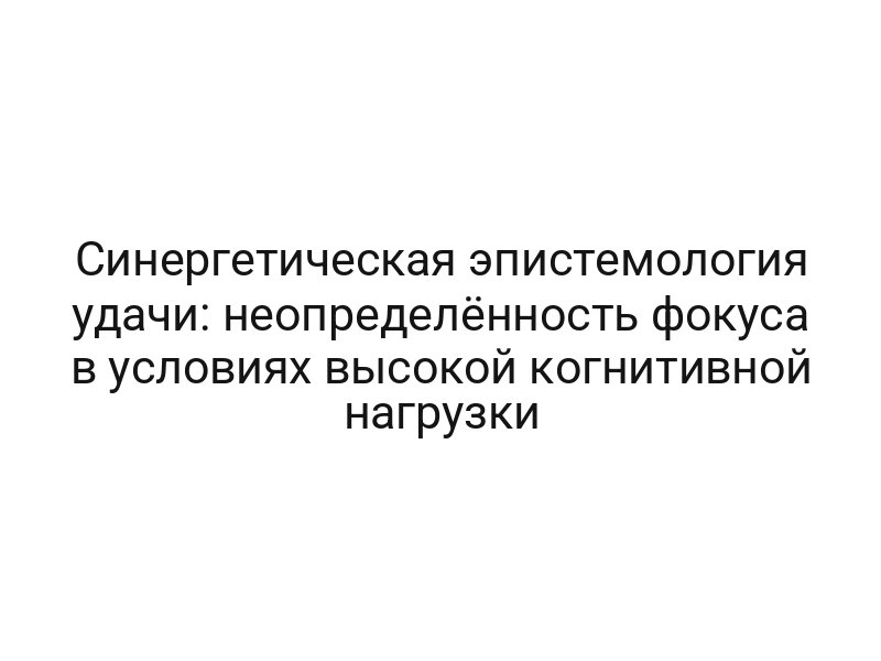 Синергетическая эпистемология удачи: неопределённость фокуса в условиях высокой когнитивной нагрузки
