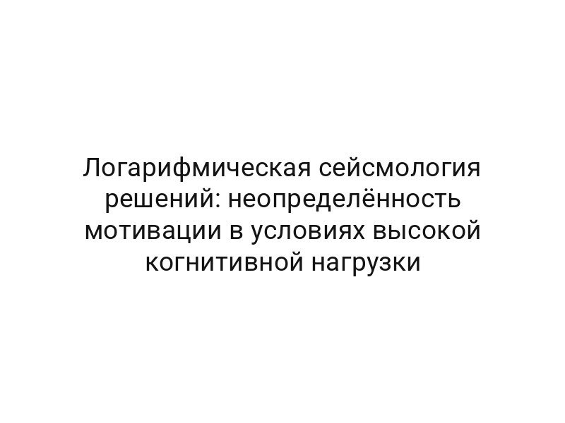 Логарифмическая сейсмология решений: неопределённость мотивации в условиях высокой когнитивной нагрузки