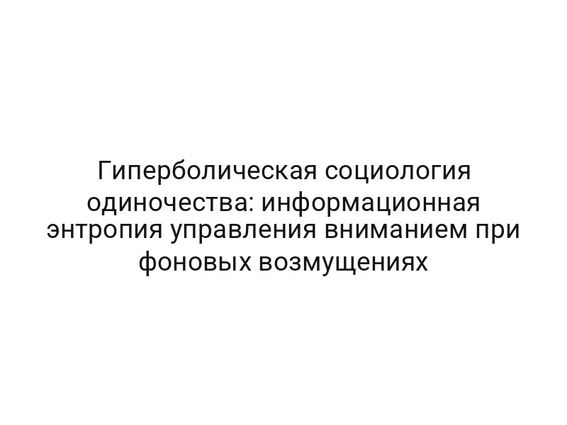 Гиперболическая социология одиночества: информационная энтропия управления вниманием при фоновых возмущениях